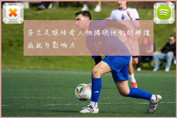 芬兰足球传奇人物揭晓他们的辉煌成就与影响力