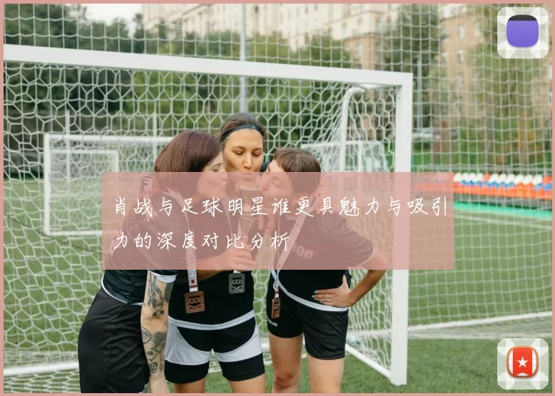 肖战与足球明星谁更具魅力与吸引力的深度对比分析