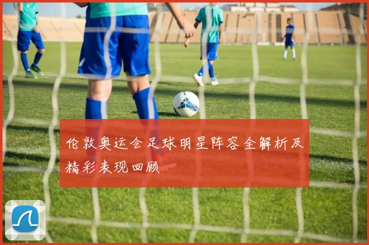 伦敦奥运会足球明星阵容全解析及精彩表现回顾