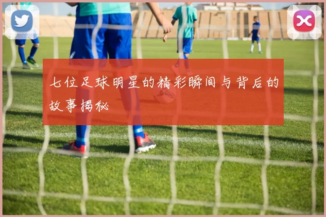 七位足球明星的精彩瞬间与背后的故事揭秘
