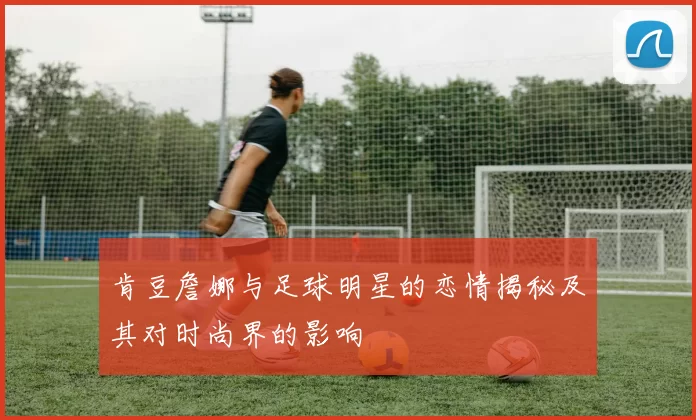 肯豆詹娜与足球明星的恋情揭秘及其对时尚界的影响