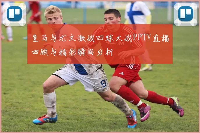 皇马与尤文激战四球大战PPTV直播回顾与精彩瞬间分析