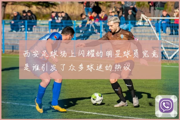 西安足球场上闪耀的明星球员究竟是谁引发了众多球迷的热议