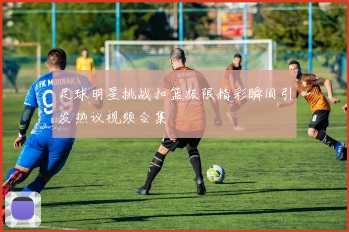 足球明星挑战扣篮极限精彩瞬间引发热议视频合集