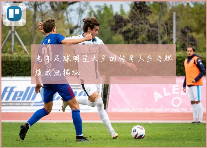 老年足球明星大罗的传奇人生与辉煌成就揭秘