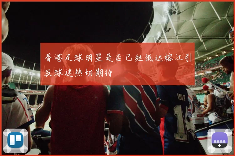 香港足球明星是否已经抵达榕江引发球迷热切期待