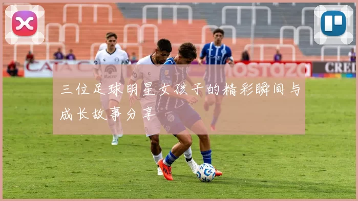 三位足球明星女孩子的精彩瞬间与成长故事分享