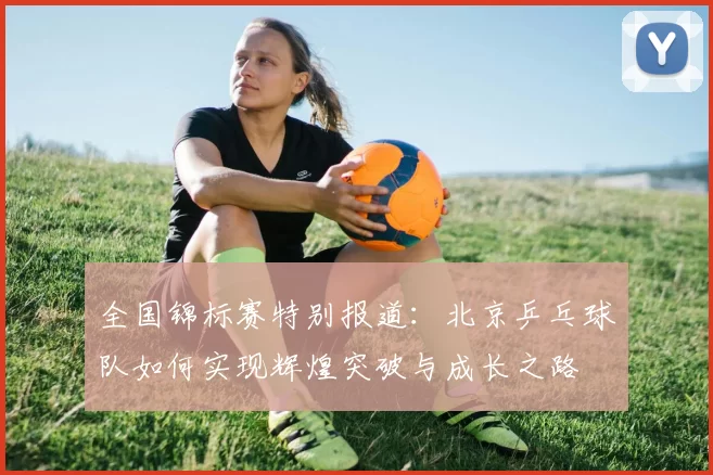 全国锦标赛特别报道：北京乒乓球队如何实现辉煌突破与成长之路