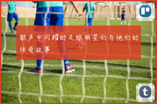 歌声中闪耀的足球明星们与他们的传奇故事