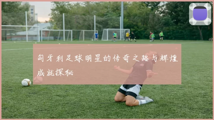 匈牙利足球明星的传奇之路与辉煌成就探秘