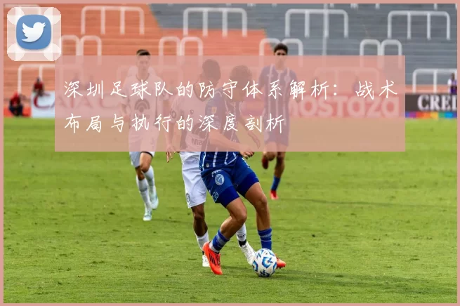 深圳足球队的防守体系解析：战术布局与执行的深度剖析