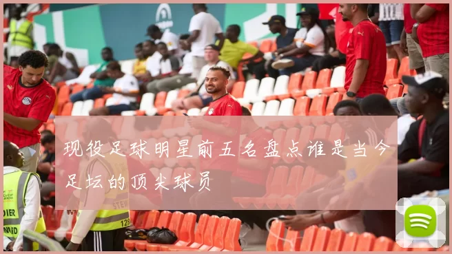 现役足球明星前五名盘点谁是当今足坛的顶尖球员