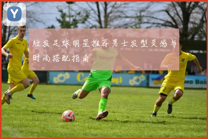 短发足球明星推荐男士发型灵感与时尚搭配指南