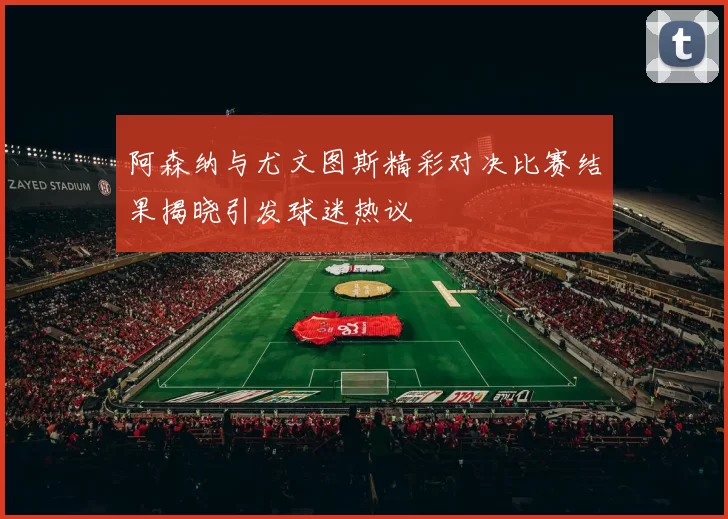阿森纳与尤文图斯精彩对决比赛结果揭晓引发球迷热议