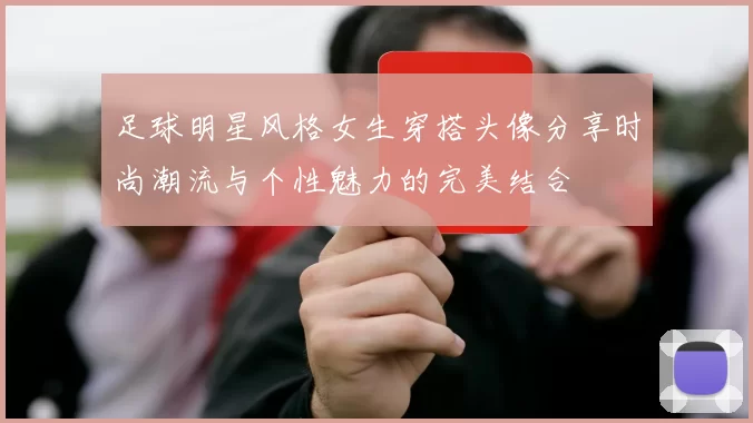 足球明星风格女生穿搭头像分享时尚潮流与个性魅力的完美结合