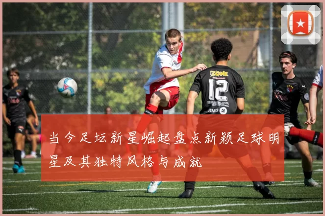 当今足坛新星崛起盘点新颖足球明星及其独特风格与成就