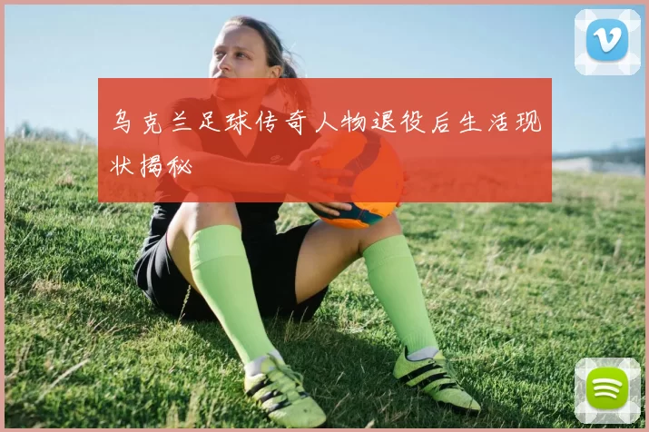 乌克兰足球传奇人物退役后生活现状揭秘