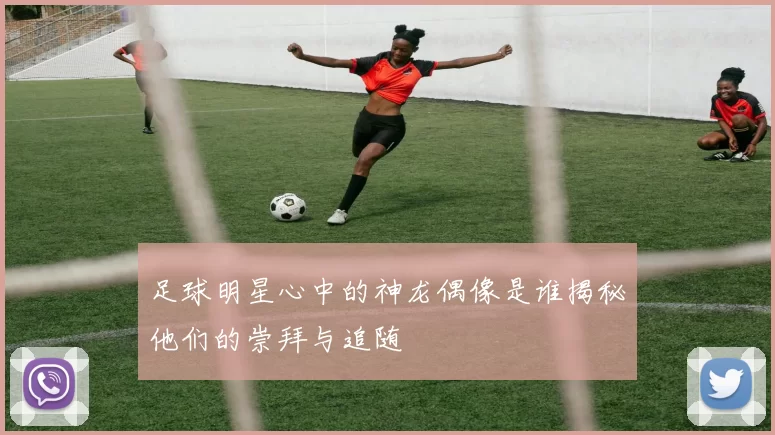 足球明星心中的神龙偶像是谁揭秘他们的崇拜与追随
