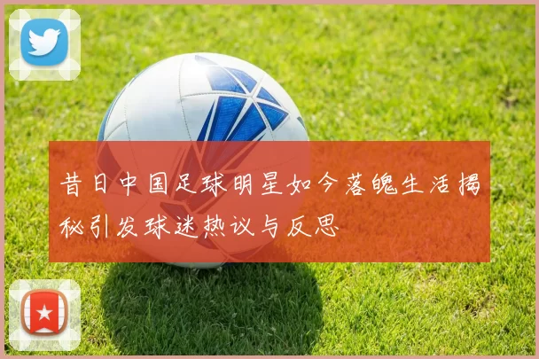 昔日中国足球明星如今落魄生活揭秘引发球迷热议与反思