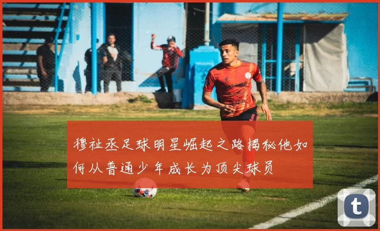 穆祉丞足球明星崛起之路揭秘他如何从普通少年成长为顶尖球员