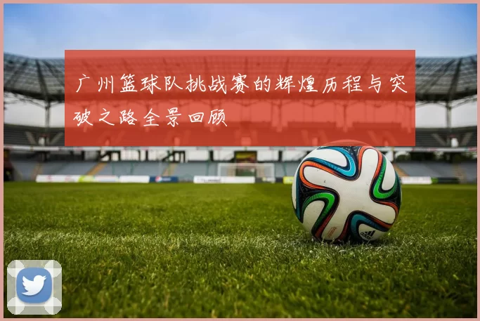 广州篮球队挑战赛的辉煌历程与突破之路全景回顾
