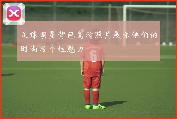 足球明星背包高清照片展示他们的时尚与个性魅力
