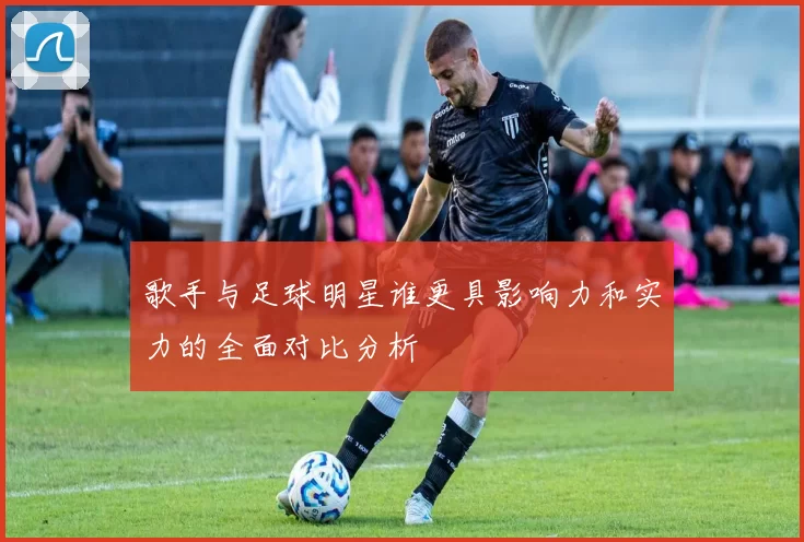 歌手与足球明星谁更具影响力和实力的全面对比分析