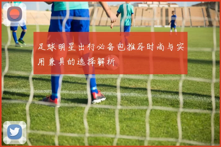 足球明星出行必备包推荐时尚与实用兼具的选择解析