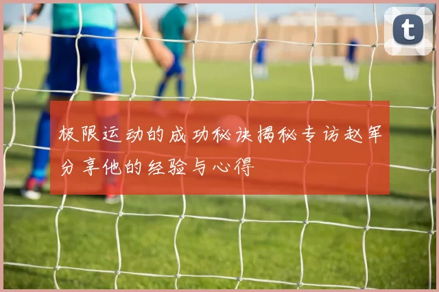 极限运动的成功秘诀揭秘专访赵军分享他的经验与心得
