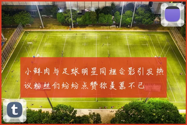 小鲜肉与足球明星同框合影引发热议粉丝们纷纷点赞称羡慕不已