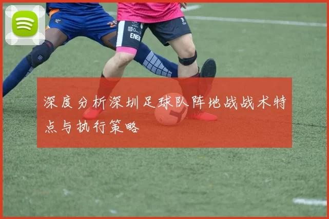 深度分析深圳足球队阵地战战术特点与执行策略