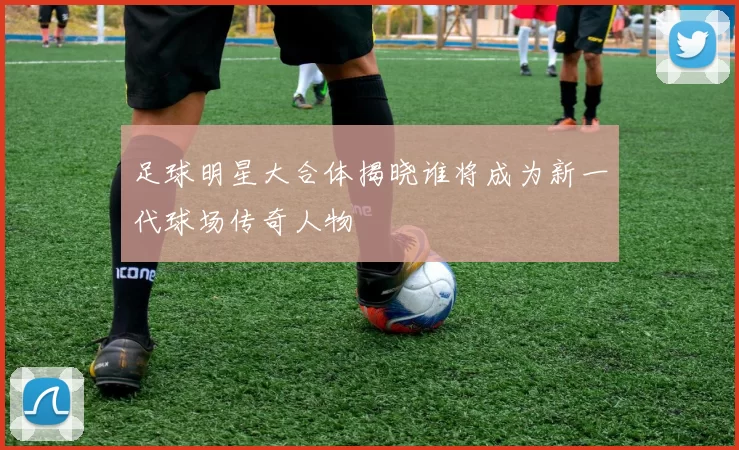 足球明星大合体揭晓谁将成为新一代球场传奇人物