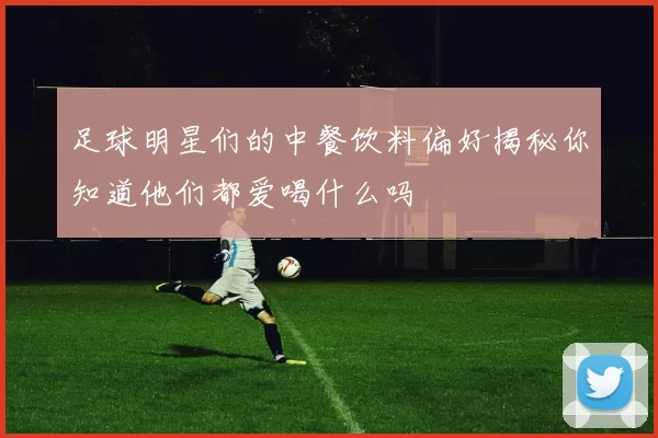 足球明星们的中餐饮料偏好揭秘你知道他们都爱喝什么吗