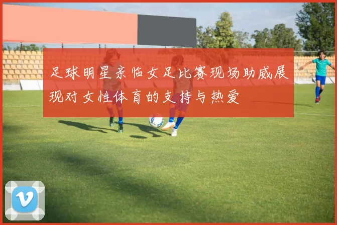 足球明星亲临女足比赛现场助威展现对女性体育的支持与热爱