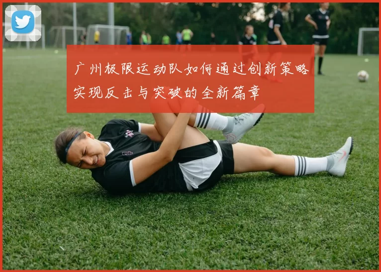 广州极限运动队如何通过创新策略实现反击与突破的全新篇章