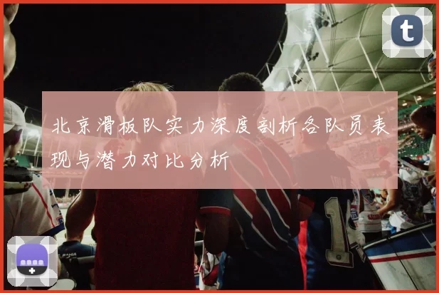 北京滑板队实力深度剖析各队员表现与潜力对比分析