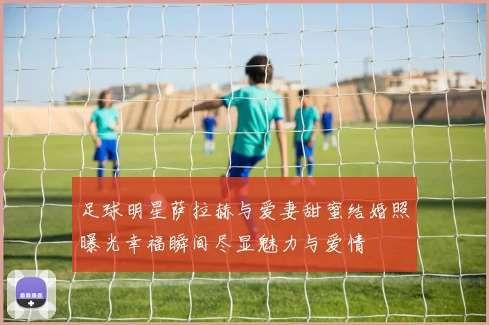 足球明星萨拉赫与爱妻甜蜜结婚照曝光幸福瞬间尽显魅力与爱情
