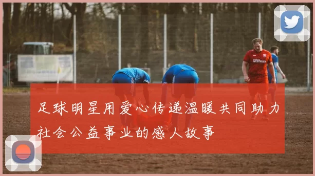 足球明星用爱心传递温暖共同助力社会公益事业的感人故事