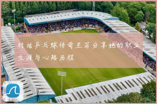对话乒乓球传奇王芳分享她的职业生涯与心路历程