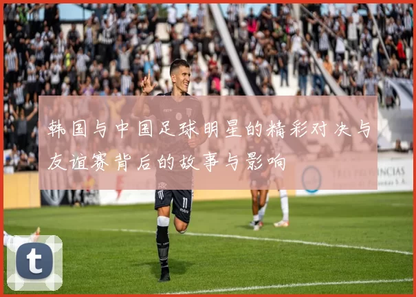 韩国与中国足球明星的精彩对决与友谊赛背后的故事与影响