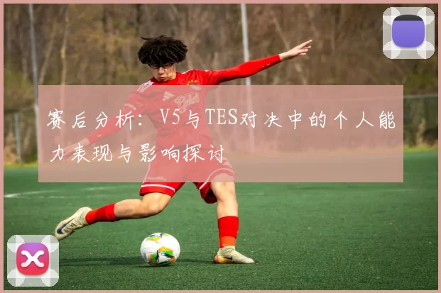 赛后分析：V5与TES对决中的个人能力表现与影响探讨