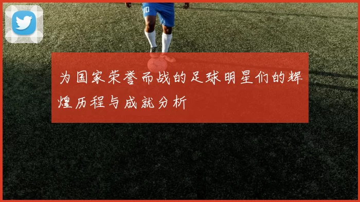 为国家荣誉而战的足球明星们的辉煌历程与成就分析