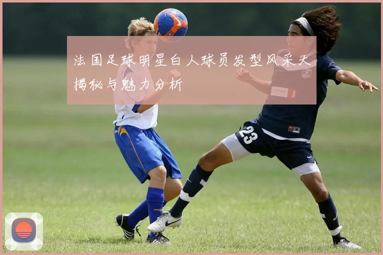 法国足球明星白人球员发型风采大揭秘与魅力分析