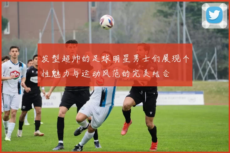 发型超帅的足球明星男士们展现个性魅力与运动风范的完美结合