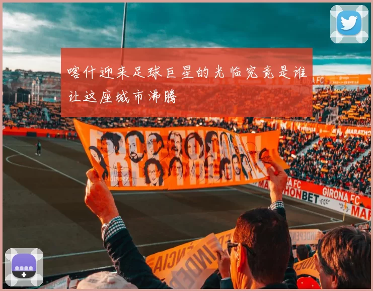 喀什迎来足球巨星的光临究竟是谁让这座城市沸腾
