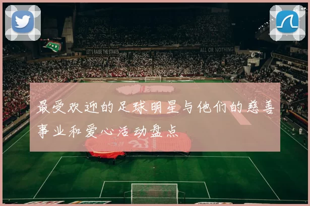 最受欢迎的足球明星与他们的慈善事业和爱心活动盘点