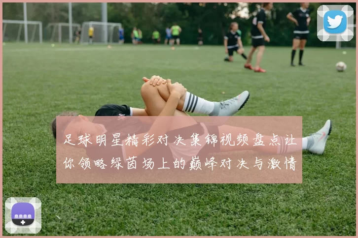 足球明星精彩对决集锦视频盘点让你领略绿茵场上的巅峰对决与激情瞬间