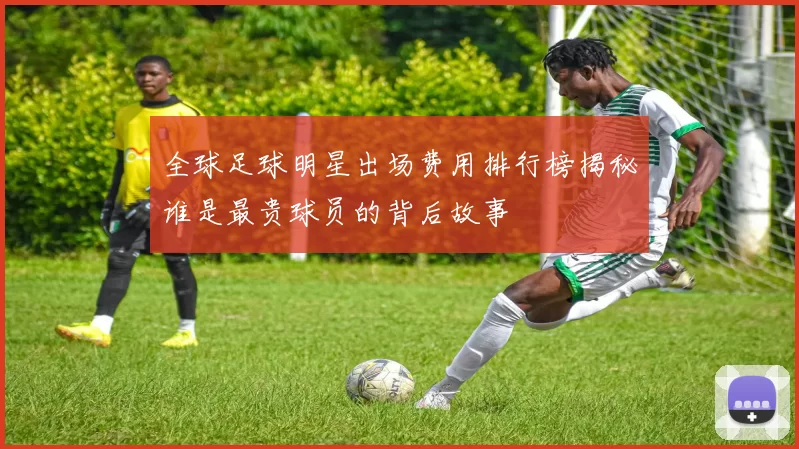 全球足球明星出场费用排行榜揭秘谁是最贵球员的背后故事