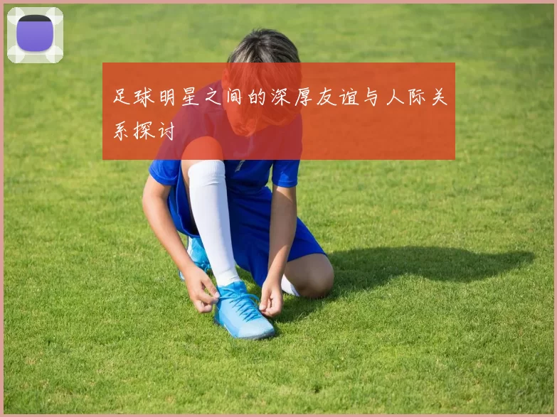 足球明星之间的深厚友谊与人际关系探讨