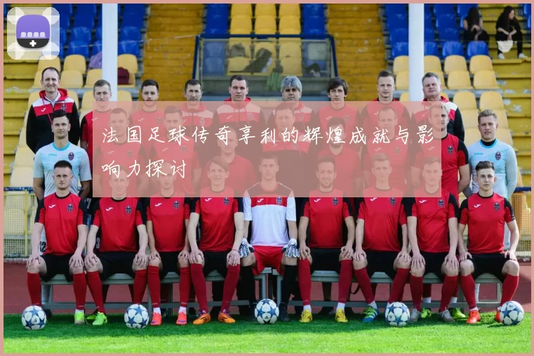 法国足球传奇享利的辉煌成就与影响力探讨